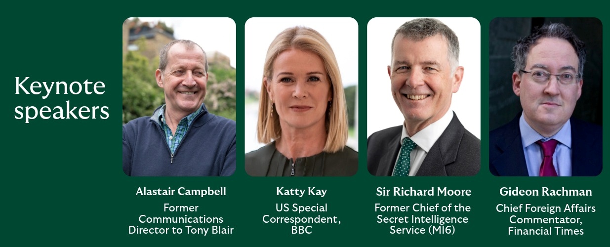 Pictures of keynote speakers - from left to right: Financial Times; Alastair Campbell – Former Communications Director to Tony Blair & Co‑host of The Rest Is Politics UK; Katty Kay –  US Special correspondent, BBC; Sir Richard Moore – Former Chief of the Secret Intelligence Service (MI6); Gideon Rachman – Chief Foreign Affairs Commentator.